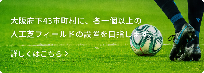 大阪府下43市町村に、各一個以上の人工芝フィールドの設置を目指します 大阪府下43市町村に、各一個以上の人工芝フィールドの設置を目指します