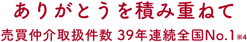 ありがとうを積み重ねて、売買仲介取扱件数39年連続全国No.1 ※4