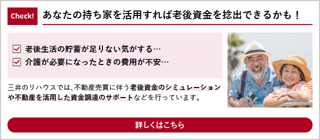 Check!
 あなたの持ち家を活用すれば老後資金を捻出できるかも！
 「老後生活の貯蓄が足りない気がする…」「介護が必要になったときの費用が不安…」
 三井のリハウスでは、老後資金のシミュレーションや不動産を活用した資金調達のサポートなどを行っています。
 詳しくはこちら