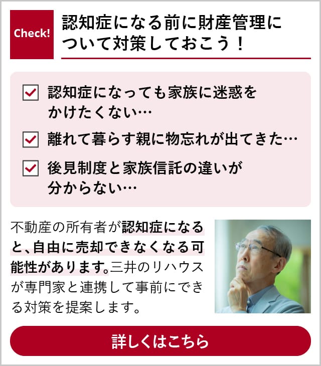 Check! 認知症になる前に財産管理について対策しておこう！ 「認知症になっても家族に迷惑をかけたくない…」「離れて暮らす親に物忘れが出てきた…」「後見制度と家族信託の違いが分からない…」 不動産の所有者が認知症になると、自由に売却できなくなる可能性があります。三井のリハウスが専門家と連携して事前にできる対策を提案します。 詳しくはこちら