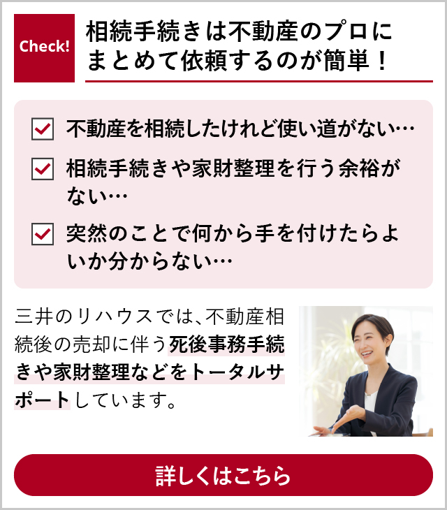 Check!
 相続手続きは不動産のプロにまとめて依頼するのが簡単！
 「不動産を相続したいけれど使い道がない…」「相続手続きや家財整理を行う余裕がない…」「突然のことで何から手を付けたらよいか分からない…」
 三井のリハウスでは、不動産相続に関する死後事務手続きや家財整理などをトータルサポートしています。
 詳しくはこちら