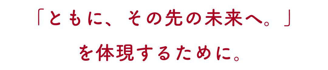 「ともに、その先の未来へ。」を体現するために。 「ともに、その先の未来へ。」を体現するために。