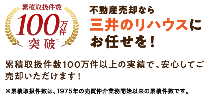 累積取扱件数100万件突破※ 不動産売却なら三井のリハウスにお任せを！累積取扱件数100万件以上の実績で、安心してご売却いただけます！ ※累積取扱件数は、1975年の売買仲介業務開始以来の累積件数です。