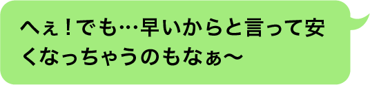 へぇ！でも…早いからと言って安くなっちゃうのもなぁ〜