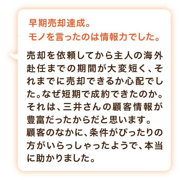 早期売却達成。モノを言ったのは情報力でした。売却を依頼してから主人の海外赴任までの期間が大変短く、それまでに売却できるか心配でした。なぜ短期で成約できたのか。それは、三井さんの顧客情報が豊富だったからだと思います。顧客のなかに、条件がぴったりの方がいらっしゃったようで、本当に助かりました。
