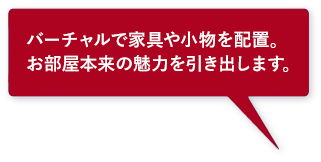 バーチャルで家具や小物を配置。お部屋本来の魅力を引き出します。