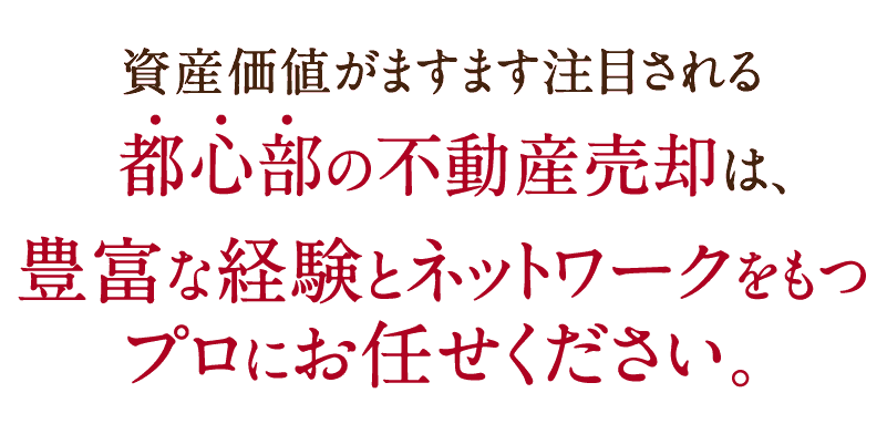 資産価値がますます注目される都心部の不動産売却は、豊富な経験とネットワークをもつプロにお任せください。