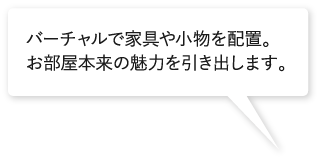 バーチャルで家具や小物を配置。お部屋本来の魅力を引き出します。 バーチャルで家具や小物を配置。お部屋本来の魅力を引き出します。