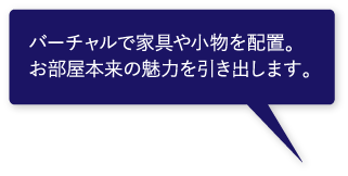 バーチャルで家具や小物を配置。お部屋本来の魅力を引き出します。 バーチャルで家具や小物を配置。お部屋本来の魅力を引き出します。
