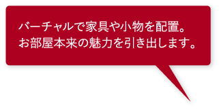 バーチャルで家具や小物を配置。お部屋本来の魅力を引き出します。 バーチャルで家具や小物を配置。お部屋本来の魅力を引き出します。