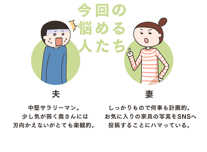 今回の悩める人たち 夫 中堅サラリーマン。少し気が弱く奥さんには刃向かえないがとても楽観的。妻 しっかりもので何事も計画的。お気に入りの家具の写真をSNSへ投稿することにハマっている。