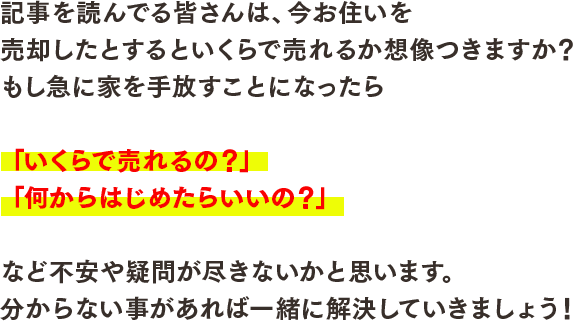 記事を読んでる皆さんは、今お住いを売却したとするといくらで売れるか想像つきますか？もし急に家を手放すことになったら「いくらで売れるの？」「何からはじめたらいいの？」など不安や疑問が尽きないかと思います。分からない事があれば一緒に解決していきましょう！