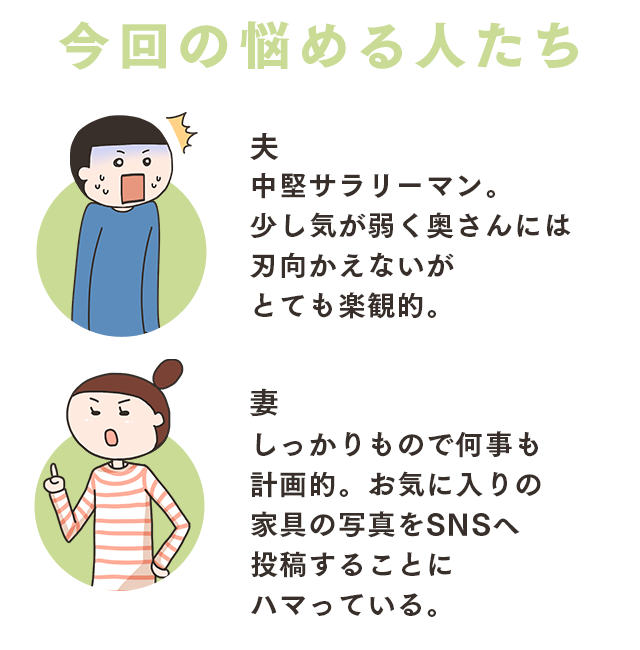 今回の悩める人たち 夫 中堅サラリーマン。少し気が弱く奥さんには刃向かえないがとても楽観的。妻 しっかりもので何事も計画的。お気に入りの家具の写真をSNSへ投稿することにハマっている。