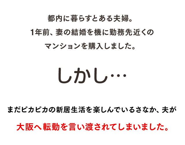 都内に暮らすとある夫婦。1年前、妻の結婚を機に勤務先近くのマンションを購入しました。しかし、まだピカピカの新居生活を楽しんでいるさなか、夫が大阪へ転勤を言い渡されてしまいました。