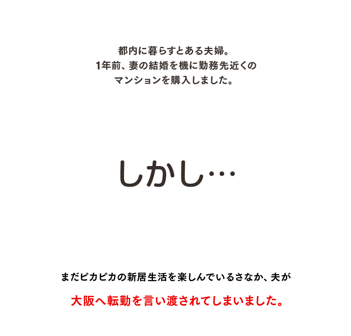 都内に暮らすとある夫婦。1年前、妻の結婚を機に勤務先近くのマンションを購入しました。しかし、まだピカピカの新居生活を楽しんでいるさなか、夫が大阪へ転勤を言い渡されてしまいました。