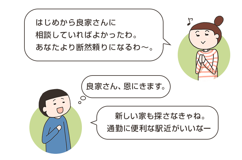 はじめから良家さんに相談していればよかったわ。あなたより断然頼りになるわ。良家さん、恩にきます。新しい家も探さなきゃね。通勤に便利な駅近がいいなー