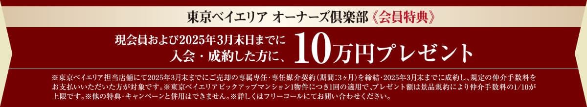 東京ベイエリア オーナーズ倶楽部《会員特典》｜現会員および2024年9月末日までに入会・成約した方に、10万円プレゼント。※東京ベイエリア担当店舗にて2024年9月末までにご売却の専属専任・専任媒介契約（期間：3ヶ月）を締結・2024年9月末までに成約し、規定の仲介手数料をお支払いいただいた方が対象です。※東京ベイエリアピックアップマンション1物件につき1回の適用で、プレゼント額は景品規約により仲介手数料の1/10が上限です。※他の特典・キャンペーンと併用はできません。※詳しくはフリーコールにてお問い合わせください。