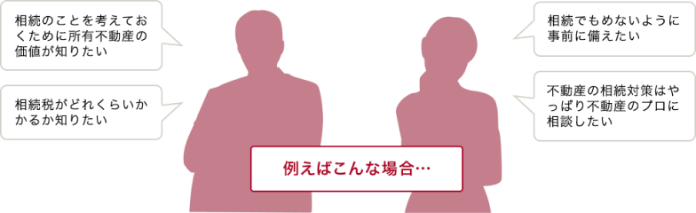 例えばこんな場合…相続のことを考えておくために所有不動産の価値が知りたい。相続税がどれくらいかかるか知りたい。相続で揉めないように事前に備えたい。不動産の相続対策はやっぱり不動産のプロに相談したい。